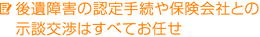 後遺障害の認定手続や保険会社との示談交渉はすべてお任せ