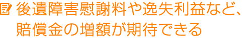 後遺障害慰謝料や逸失利益など、賠償金の増額が期待できる