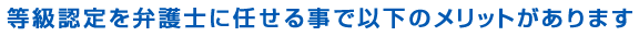等級認定を弁護士に任せる事で以下のメリットがあります